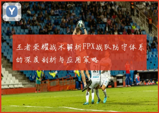 王者荣耀战术解析FPX战队防守体系的深度剖析与应用策略