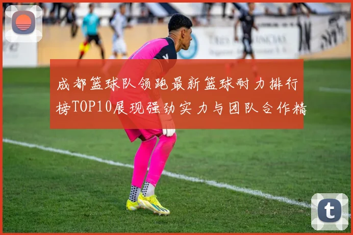 成都篮球队领跑最新篮球耐力排行榜TOP10展现强劲实力与团队合作精神