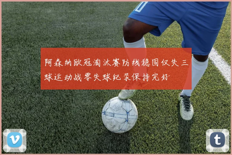 阿森纳欧冠淘汰赛防线稳固仅失三球运动战零失球纪录保持完好