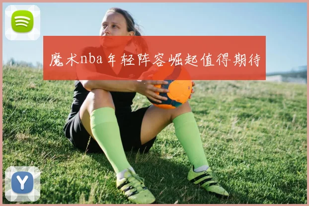 魔术nba年轻阵容崛起值得期待